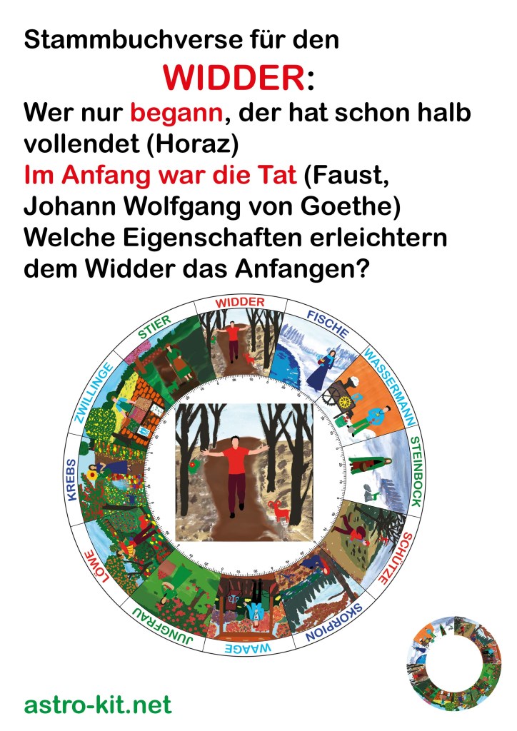 Stammbuchverse für den
                WIDDER:
Wer nur begann, der hat schon halb
vollendet (Horaz)
Im Anfang war die Tat (Faust, 
Johann Wolfgang von Goethe)
Welche Eigenschaften erleichtern
dem Widder das Anfangen? 